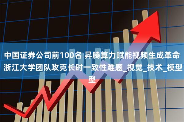 中国证券公司前100名 昇腾算力赋能视频生成革命 浙江大学团队攻克长时一致性难题_视觉_技术_模型