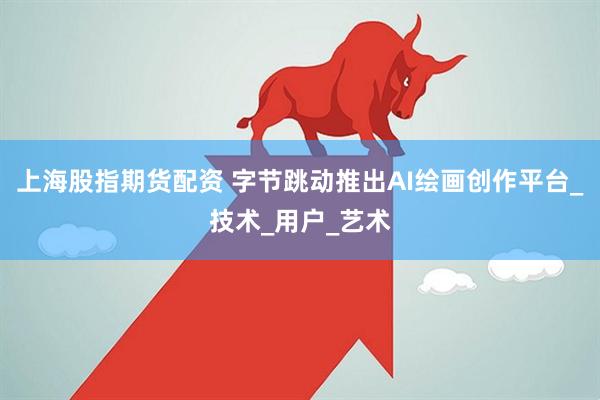 上海股指期货配资 字节跳动推出AI绘画创作平台_技术_用户_艺术