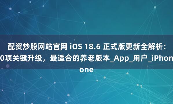 配资炒股网站官网 iOS 18.6 正式版更新全解析：10项关键升级，最适合的养老版本_App_用户_iPhone