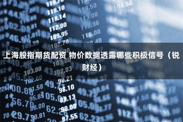 上海股指期货配资 物价数据透露哪些积极信号（锐财经）