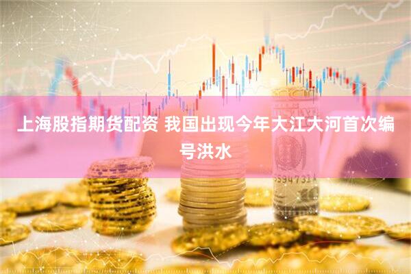 上海股指期货配资 我国出现今年大江大河首次编号洪水