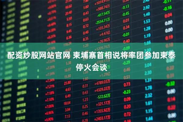 配资炒股网站官网 柬埔寨首相说将率团参加柬泰停火会谈