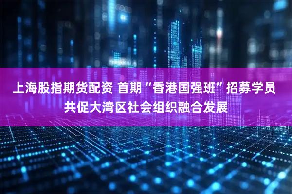 上海股指期货配资 首期“香港国强班”招募学员 共促大湾区社会组织融合发展