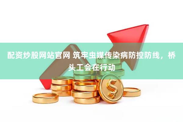 配资炒股网站官网 筑牢虫媒传染病防控防线，桥头工会在行动