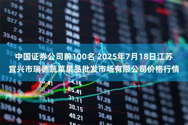 中国证券公司前100名 2025年7月18日江苏宜兴市瑞德蔬菜果品批发市场有限公司价格行情