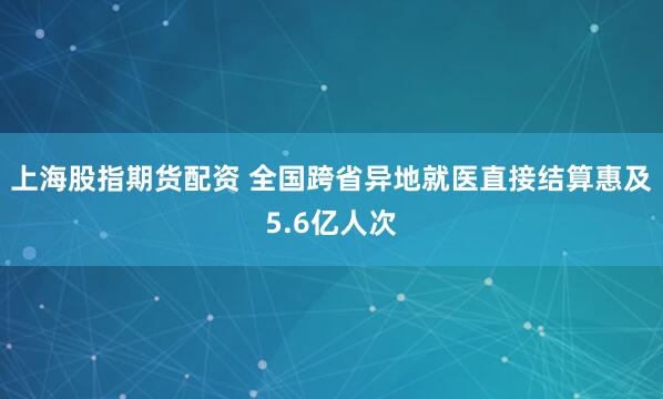 上海股指期货配资 全国跨省异地就医直接结算惠及5.6亿人次