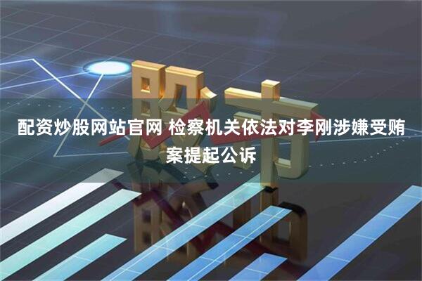 配资炒股网站官网 检察机关依法对李刚涉嫌受贿案提起公诉