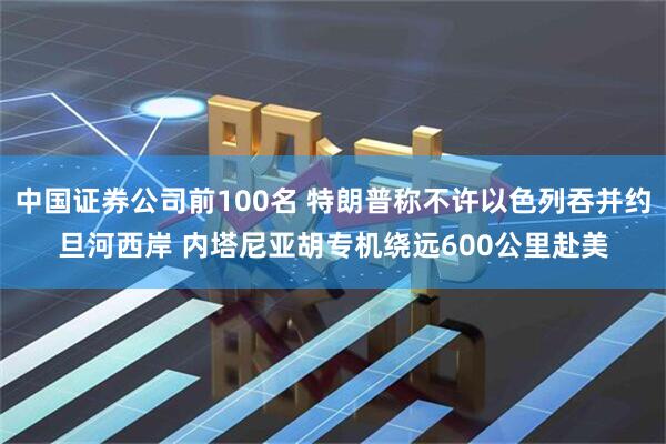 中国证券公司前100名 特朗普称不许以色列吞并约旦河西岸 内塔尼亚胡专机绕远600公里赴美
