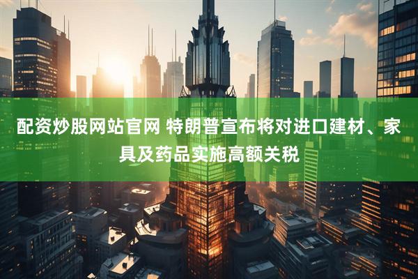 配资炒股网站官网 特朗普宣布将对进口建材、家具及药品实施高额关税