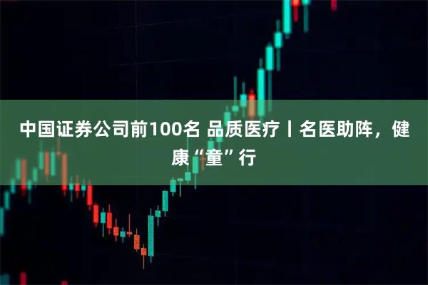 中国证券公司前100名 品质医疗丨名医助阵，健康“童”行