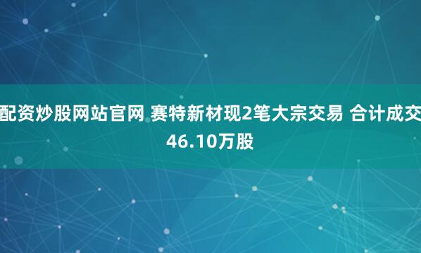 配资炒股网站官网 赛特新材现2笔大宗交易 合计成交46.10万股