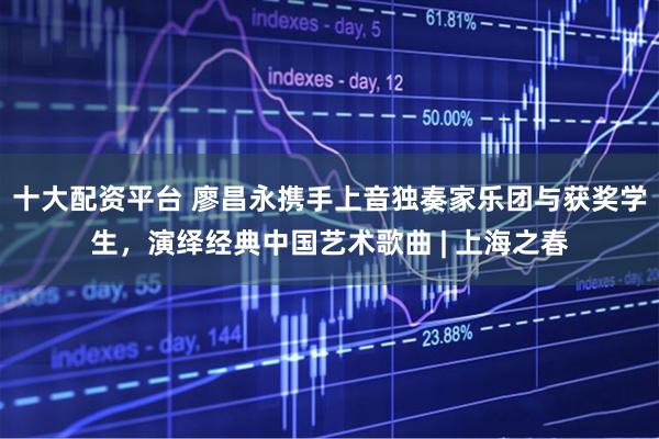 十大配资平台 廖昌永携手上音独奏家乐团与获奖学生，演绎经典中国艺术歌曲 | 上海之春