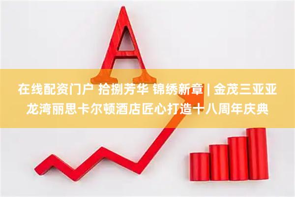 在线配资门户 拾捌芳华 锦绣新章 | 金茂三亚亚龙湾丽思卡尔顿酒店匠心打造十八周年庆典