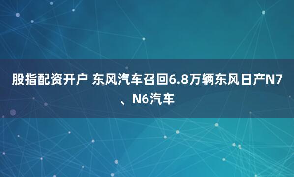 股指配资开户 东风汽车召回6.8万辆东风日产N7、N6汽车