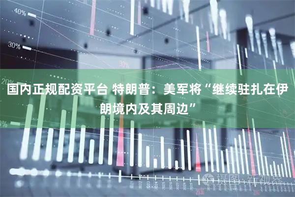 国内正规配资平台 特朗普：美军将“继续驻扎在伊朗境内及其周边”