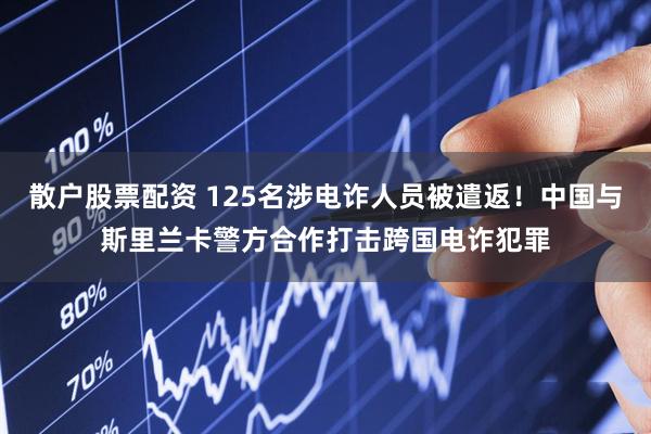 散户股票配资 125名涉电诈人员被遣返！中国与斯里兰卡警方合作打击跨国电诈犯罪